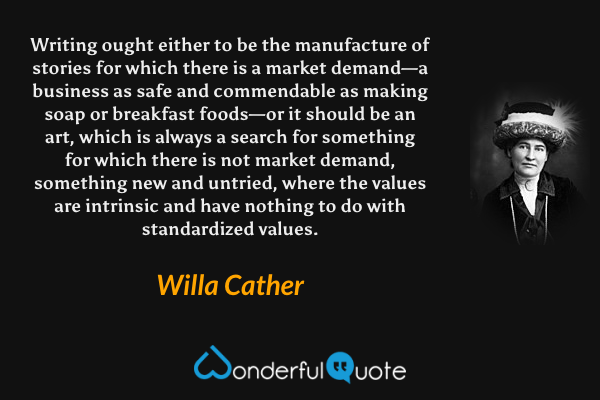 Writing ought either to be the manufacture of stories for which there is a market demand—a business as safe and commendable as making soap or breakfast foods—or it should be an art, which is always a search for something for which there is not market demand, something new and untried, where the values are intrinsic and have nothing to do with standardized values. - Willa Cather quote.