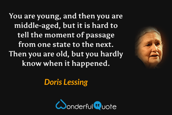 You are young, and then you are middle-aged, but it is hard to tell the moment of passage from one state to the next.  Then you are old, but you hardly know when it happened. - Doris Lessing quote.