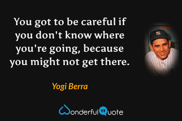 You got to be careful if you don't know where you're going, because you might not get there. - Yogi Berra quote.