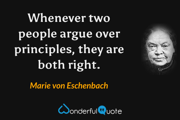 Whenever two people argue over principles, they are both right. - Marie von Eschenbach quote.
