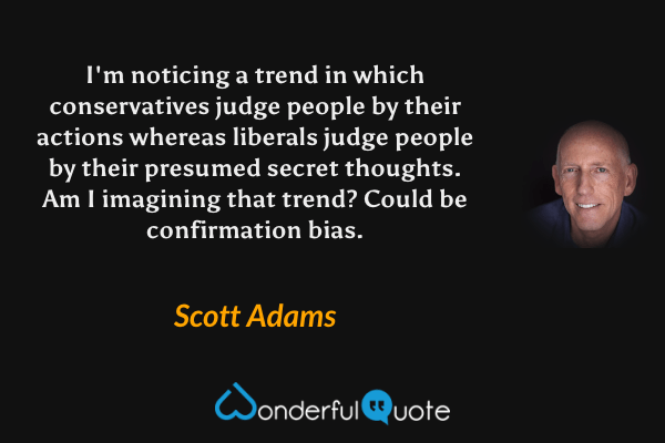 I'm noticing a trend in which conservatives judge people by their actions whereas liberals judge people by their presumed secret thoughts. Am I imagining that trend? Could be confirmation bias. - Scott Adams quote.