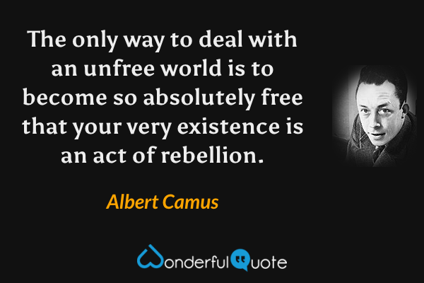 The only way to deal with an unfree world is to become so absolutely free that your very existence is an act of rebellion. - Albert Camus quote.