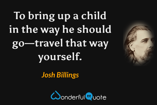 To bring up a child in the way he should go—travel that way yourself. - Josh Billings quote.