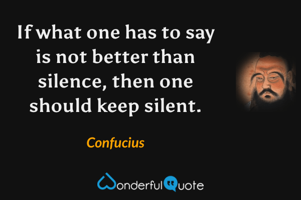 If what one has to say is not better than silence, then one should keep silent. - Confucius quote.