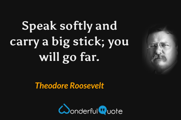 Speak softly and carry a big stick; you will go far. - Theodore Roosevelt quote.