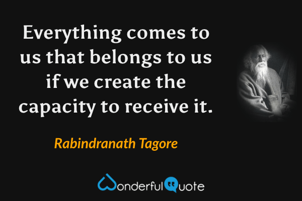 Everything comes to us that belongs to us if we create the capacity to receive it. - Rabindranath Tagore quote.