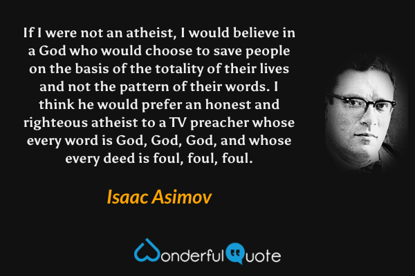 If I were not an atheist, I would believe in a God who would choose to save people on the basis of the totality of their lives and not the pattern of their words. I think he would prefer an honest and righteous atheist to a TV preacher whose every word is God, God, God, and whose every deed is foul, foul, foul. - Isaac Asimov quote.