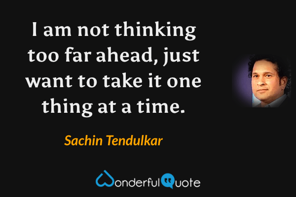 I am not thinking too far ahead, just want to take it one thing at a time. - Sachin Tendulkar quote.