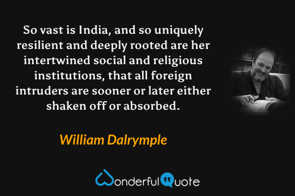 So vast is India, and so uniquely resilient and deeply rooted are her intertwined social and religious institutions, that all foreign intruders are sooner or later either shaken off or absorbed. - William Dalrymple quote.