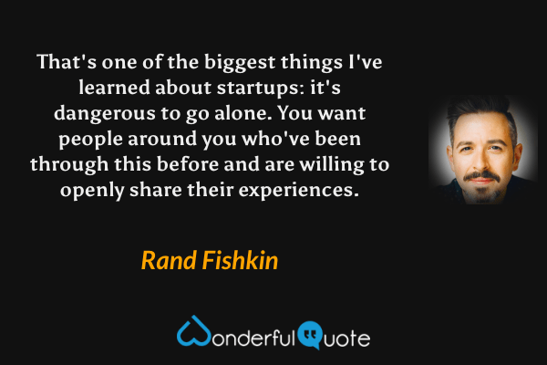 That's one of the biggest things I've learned about startups: it's dangerous to go alone. You want people around you who've been through this before and are willing to openly share their experiences. - Rand Fishkin quote.