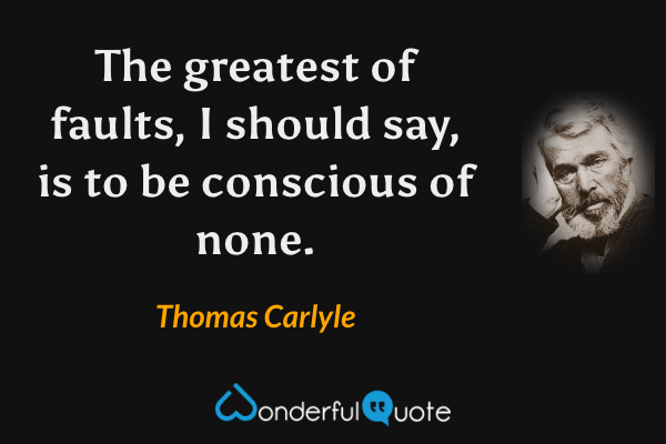 The greatest of faults, I should say, is to be conscious of none. - Thomas Carlyle quote.