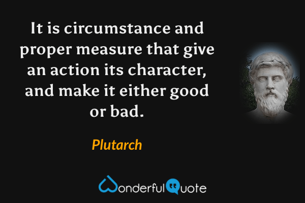 It is circumstance and proper measure that give an action its character, and make it either good or bad. - Plutarch quote.