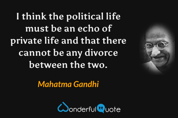 I think the political life must be an echo of private life and that there cannot be any divorce between the two. - Mahatma Gandhi quote.