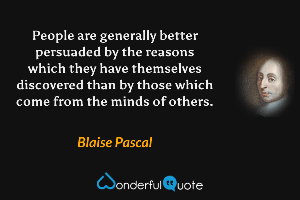 People are generally better persuaded by the reasons which they have themselves discovered than by those which come from the minds of others. - Blaise Pascal quote.