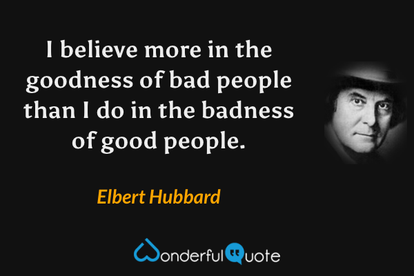 I believe more in the goodness of bad people than I do in the badness of good people. - Elbert Hubbard quote.