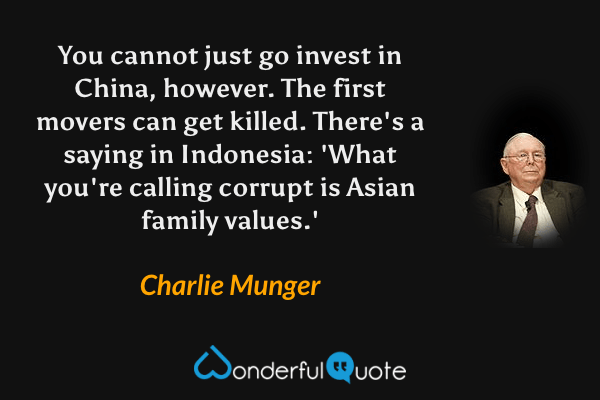 You cannot just go invest in China, however. The first movers can get killed. There's a saying in Indonesia: 'What you're calling corrupt is Asian family values.' - Charlie Munger quote.
