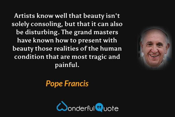 Artists know well that beauty isn't solely consoling, but that it can also be disturbing. The grand masters have known how to present with beauty those realities of the human condition that are most tragic and painful. - Pope Francis quote.