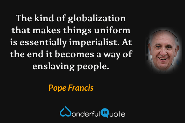 The kind of globalization that makes things uniform is essentially imperialist. At the end it becomes a way of enslaving people. - Pope Francis quote.