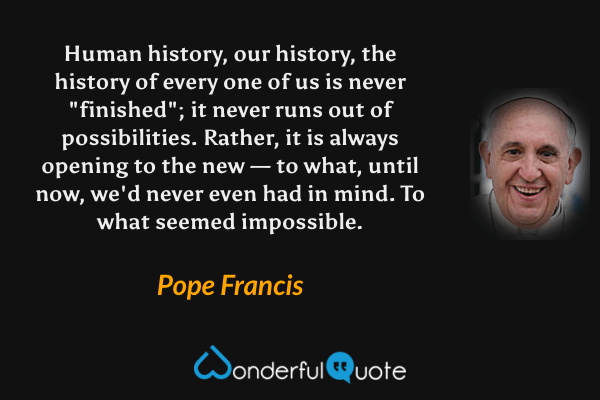 Human history, our history, the history of every one of us is never "finished"; it never runs out of possibilities. Rather, it is always opening to the new — to what, until now, we'd never even had in mind. To what seemed impossible. - Pope Francis quote.