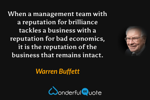 When a management team with a reputation for brilliance tackles a business with a reputation for bad economics, it is the reputation of the business that remains intact. - Warren Buffett quote.