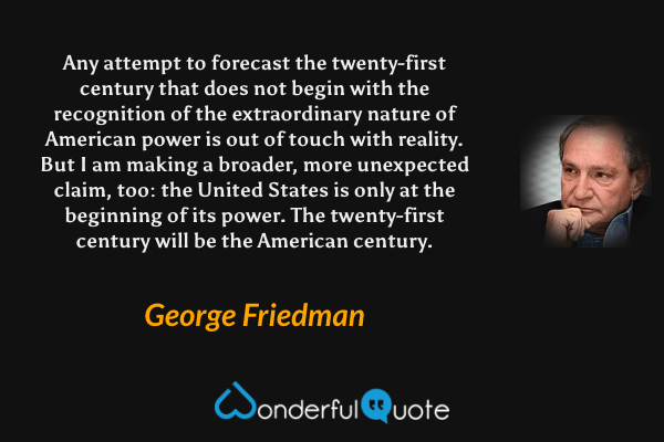Any attempt to forecast the twenty-first century that does not begin with the recognition of the extraordinary nature of American power is out of touch with reality. But I am making a broader, more unexpected claim, too: the United States is only at the beginning of its power. The twenty-first century will be the American century. - George Friedman quote.