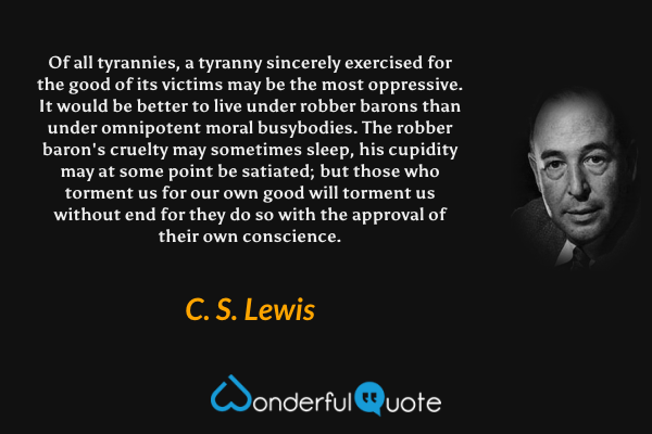 Of all tyrannies, a tyranny sincerely exercised for the good of its victims may be the most oppressive. It would be better to live under robber barons than under omnipotent moral busybodies. The robber baron's cruelty may sometimes sleep, his cupidity may at some point be satiated; but those who torment us for our own good will torment us without end for they do so with the approval of their own conscience. - C. S. Lewis quote.