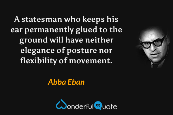 A statesman who keeps his ear permanently glued to the ground will have neither elegance of posture nor flexibility of movement. - Abba Eban quote.