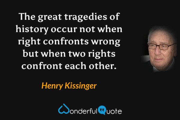 The great tragedies of history occur not when right confronts wrong but when two rights confront each other. - Henry Kissinger quote.