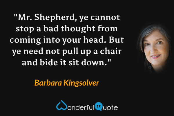 "Mr. Shepherd, ye cannot stop a bad thought from coming into your head. But ye need not pull up a chair and bide it sit down." - Barbara Kingsolver quote.