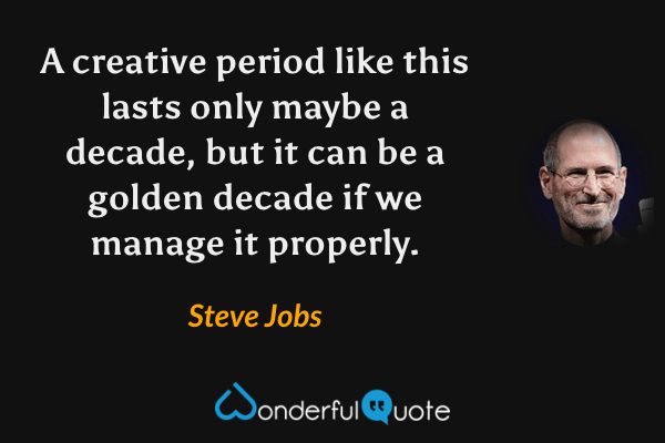 A creative period like this lasts only maybe a decade, but it can be a golden decade if we manage it properly. - Steve Jobs quote.