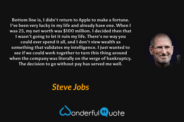 Bottom line is, I didn't return to Apple to make a fortune. I've been very lucky in my life and already have one. When I was 25, my net worth was $100 million. I decided then that I wasn't going to let it ruin my life. There's no way you could ever spend it all, and I don't view wealth as something that validates my intelligence. I just wanted to see if we could work together to turn this thing around when the company was literally on the verge of bankruptcy. The decision to go without pay has served me well. - Steve Jobs quote.