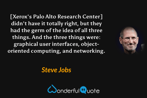 [Xerox's Palo Alto Research Center] didn't have it totally right, but they had the germ of the idea of all three things. And the three things were: graphical user interfaces, object-oriented computing, and networking. - Steve Jobs quote.