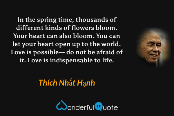 In the spring time, thousands of different kinds of flowers bloom. Your heart can also bloom. You can let your heart open up to the world. Love is possible— do not be afraid of it. Love is indispensable to life. - Thích Nhất Hạnh quote.