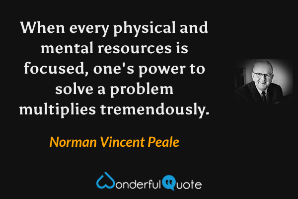 When every physical and mental resources is focused, one's power to solve a problem multiplies tremendously. - Norman Vincent Peale quote.