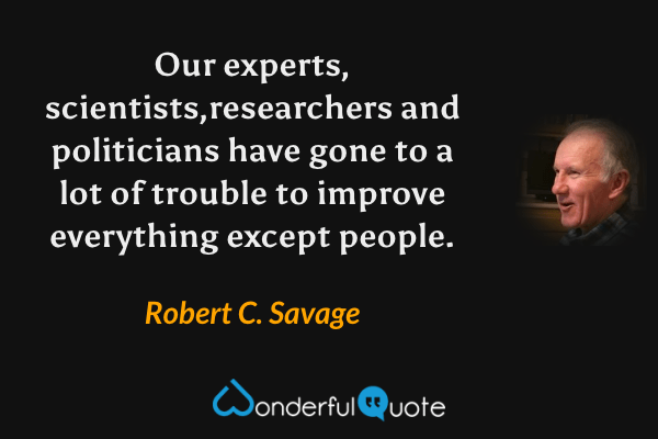 Our experts, scientists,researchers and politicians have gone to a lot of trouble to improve everything except people. - Robert C. Savage quote.