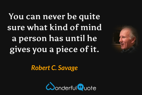 You can never be quite sure what kind of mind a person has until he gives you a piece of it. - Robert C. Savage quote.
