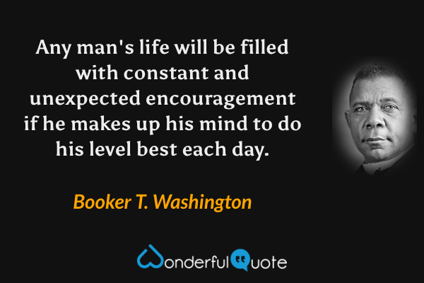 Any man's life will be filled with constant and unexpected encouragement if he makes up his mind to do his level best each day. - Booker T. Washington quote.