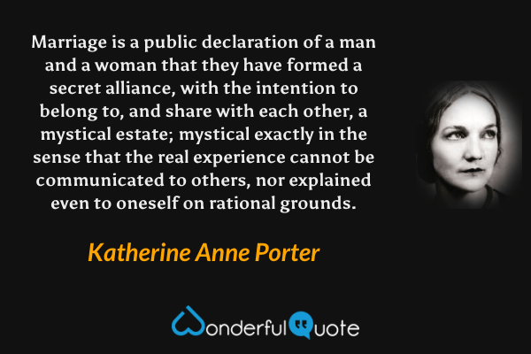 Marriage is a public declaration of  a man and a woman that they have formed a secret alliance, with the intention to belong to, and share with each other, a mystical estate; mystical exactly in the sense that the real experience cannot be communicated to others, nor explained even to oneself on rational grounds. - Katherine Anne Porter quote.