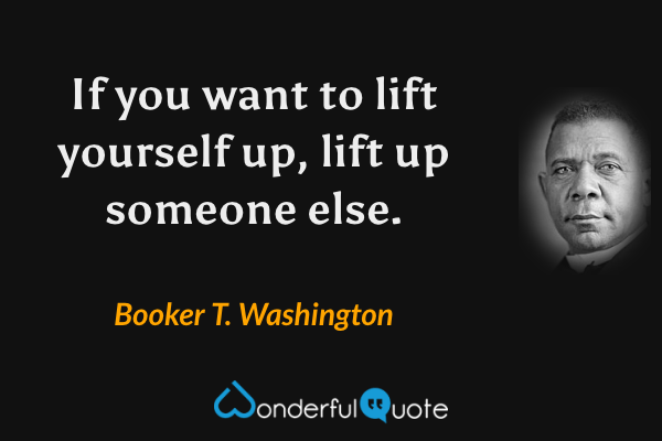 If you want to lift yourself up, lift up someone else. - Booker T. Washington quote.
