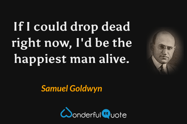 If I could drop dead right now, I'd be the happiest man alive. - Samuel Goldwyn quote.