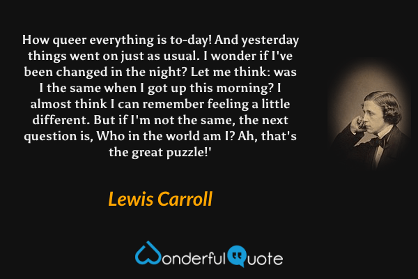 How queer everything is to-day! And yesterday things went on just as usual. I wonder if I've been changed in the night? Let me think: was I the same when I got up this morning? I almost think I can remember feeling a little different. But if I'm not the same, the next question is, Who in the world am I? Ah, that's the great puzzle!' - Lewis Carroll quote.