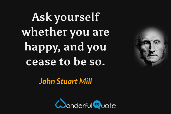 Ask yourself whether you are happy, and you cease to be so. - John Stuart Mill quote.