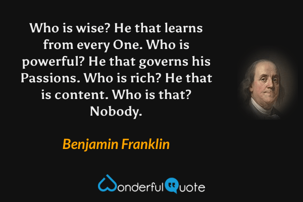 Who is wise? He that learns from every One. Who is powerful? He that governs his Passions. Who is rich? He that is content. Who is that? Nobody. - Benjamin Franklin quote.