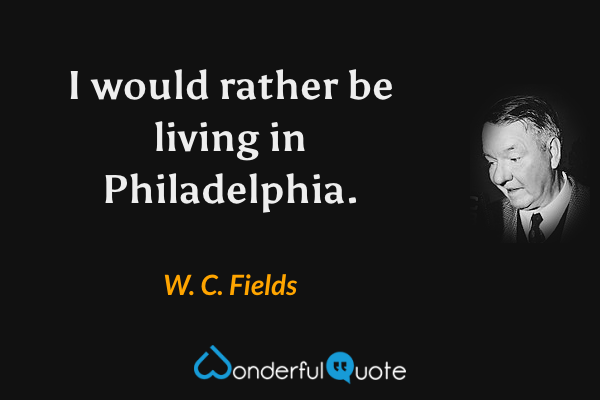 I would rather be living in Philadelphia. - W. C. Fields quote.