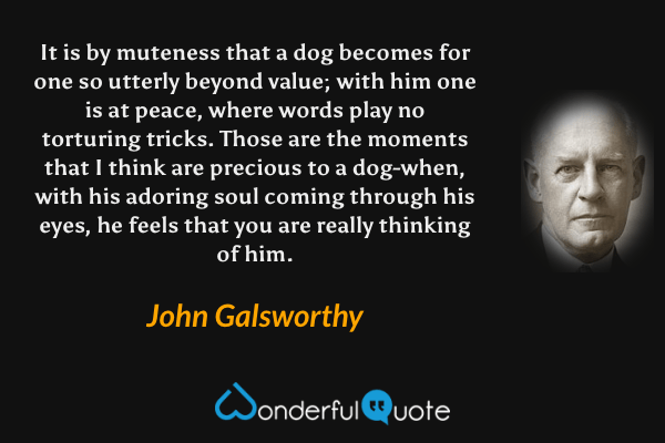 It is by muteness that a dog becomes for one so utterly beyond value; with him one is at peace, where words play no torturing tricks. Those are the moments that I think are precious to a dog-when, with his adoring soul coming through his eyes, he feels that you are really thinking of him. - John Galsworthy quote.