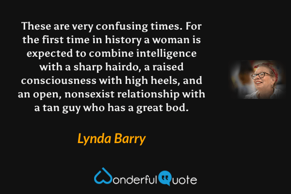 These are very confusing times. For the first time in history a woman is expected to combine intelligence with a sharp hairdo, a raised consciousness with high heels, and an open, nonsexist relationship with a tan guy who has a great bod. - Lynda Barry quote.