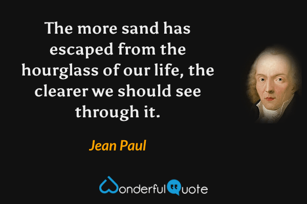 The more sand has escaped from the hourglass of our life, the clearer we should see through it. - Jean Paul quote.