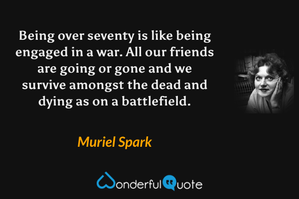 Being over seventy is like being engaged in a war. All our friends are going or gone and we survive amongst the dead and dying as on a battlefield. - Muriel Spark quote.