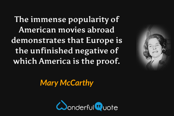 The immense popularity of American movies abroad demonstrates that Europe is the unfinished negative of which America is the proof. - Mary McCarthy quote.