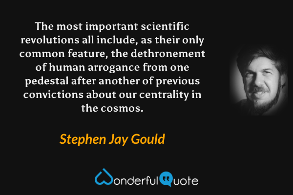 The most important scientific revolutions all include, as their only common feature, the dethronement of human arrogance from one pedestal after another of previous convictions about our centrality in the cosmos. - Stephen Jay Gould quote.